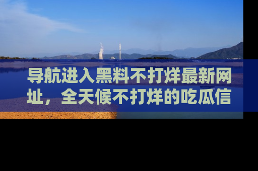 导航进入黑料不打烊最新网址，全天候不打烊的吃瓜信息为你奉上！