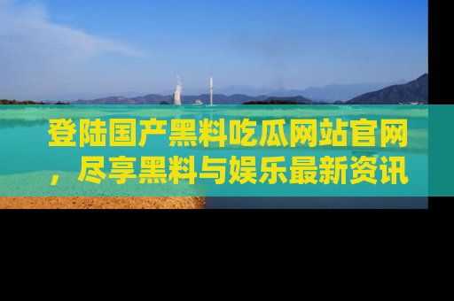 登陆国产黑料吃瓜网站官网，尽享黑料与娱乐最新资讯