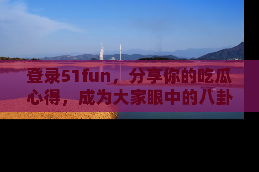 登录51fun，分享你的吃瓜心得，成为大家眼中的八卦专家！