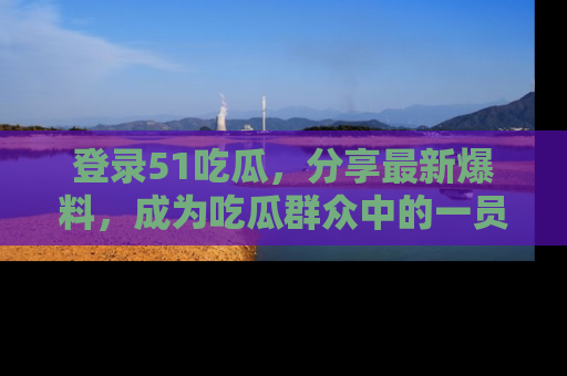 登录51吃瓜，分享最新爆料，成为吃瓜群众中的一员！