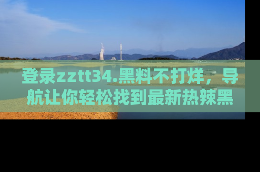 登录zztt34.黑料不打烊，导航让你轻松找到最新热辣黑料，吃瓜更方便！