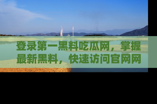 登录第一黑料吃瓜网，掌握最新黑料，快速访问官网网址体验。