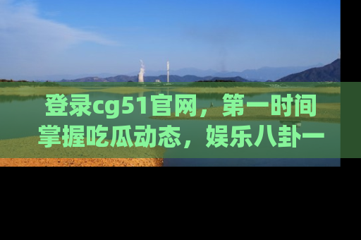 登录cg51官网，第一时间掌握吃瓜动态，娱乐八卦一网打尽！