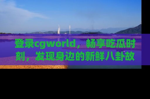 登录cgworld，畅享吃瓜时刻，发现身边的新鲜八卦故事