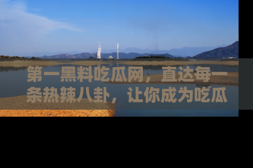 第一黑料吃瓜网，直达每一条热辣八卦，让你成为吃瓜达人！