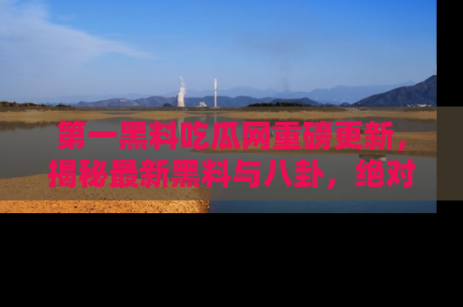 第一黑料吃瓜网重磅更新，揭秘最新黑料与八卦，绝对不容错过