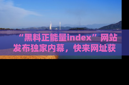 “黑料正能量index”网站发布独家内幕，快来网址获取精彩内容吧！