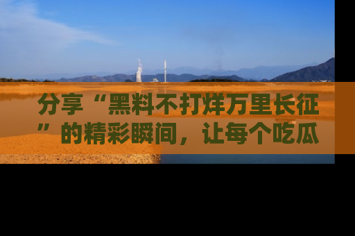 分享“黑料不打烊万里长征”的精彩瞬间，让每个吃瓜人都乐在其中！