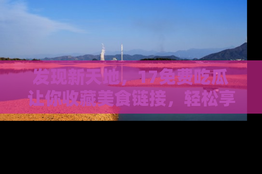 发现新天地，17免费吃瓜让你收藏美食链接，轻松享受美好生活