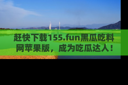 赶快下载155.fun黑瓜吃料网苹果版，成为吃瓜达人！
