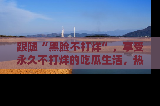 跟随“黑脸不打烊”，享受永久不打烊的吃瓜生活，热辣八卦不断