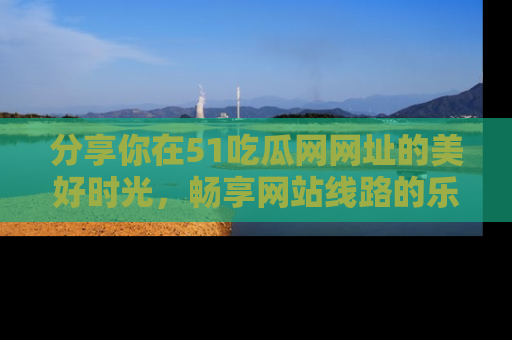 分享你在51吃瓜网网址的美好时光，畅享网站线路的乐趣！