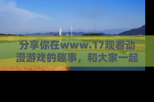 分享你在www.17观看动漫游戏的趣事，和大家一起探讨二次元魅力！
