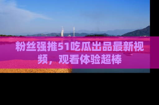 粉丝强推51吃瓜出品最新视频,观看体验超棒
