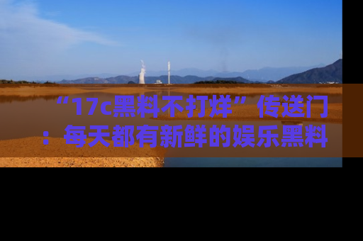 “17c黑料不打烊”传送门：每天都有新鲜的娱乐黑料等你来揭秘！