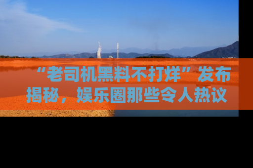 “老司机黑料不打烊”发布揭秘，娱乐圈那些令人热议的黑暗秘密！