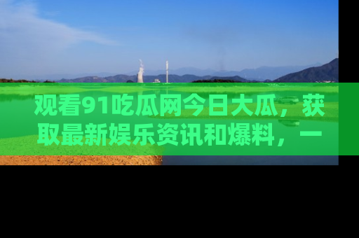 观看91吃瓜网今日大瓜，获取最新娱乐资讯和爆料，一起来围观！