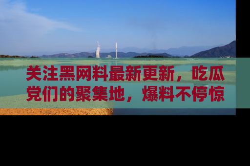 关注黑网料最新更新，吃瓜党们的聚集地，爆料不停惊喜连连！