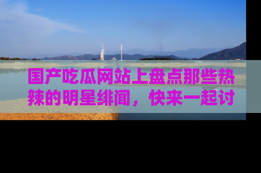 国产吃瓜网站上盘点那些热辣的明星绯闻，快来一起讨论吧！