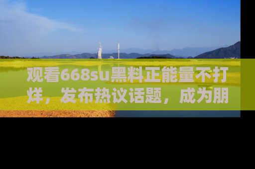 观看668su黑料正能量不打烊，发布热议话题，成为朋友圈焦点！