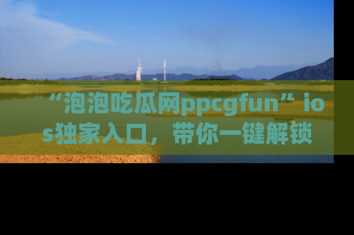 “泡泡吃瓜网ppcgfun”ios独家入口，带你一键解锁最新娱乐资讯，快来吃瓜！