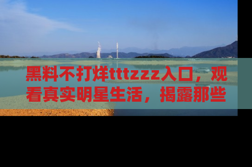 黑料不打烊tttzzz入口，观看真实明星生活，揭露那些不为人知的真相