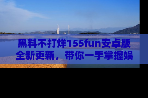 黑料不打烊155fun安卓版全新更新，带你一手掌握娱乐圈的秘密与八卦！