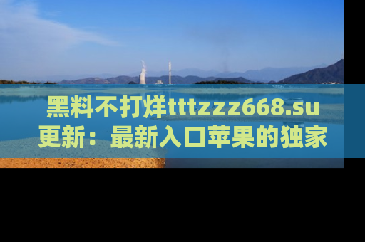 黑料不打烊tttzzz668.su更新：最新入口苹果的独家黑料，你不能错过的真相！