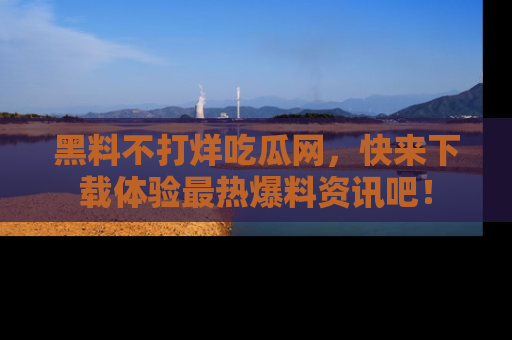 黑料不打烊吃瓜网，快来下载体验最热爆料资讯吧！