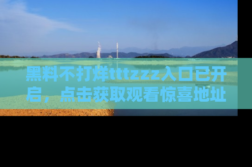 黑料不打烊tttzzz入口已开启，点击获取观看惊喜地址！