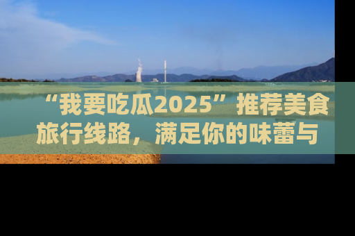 “我要吃瓜2025”推荐美食旅行线路，满足你的味蕾与好奇心