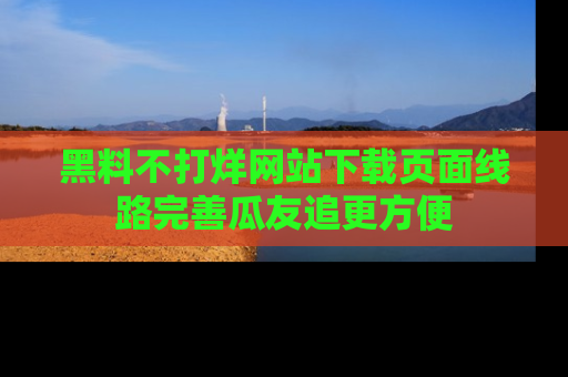 黑料不打烊网站下载页面线路完善瓜友追更方便