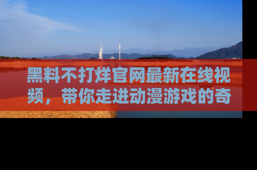 黑料不打烊官网最新在线视频，带你走进动漫游戏的奇幻与现实交汇处