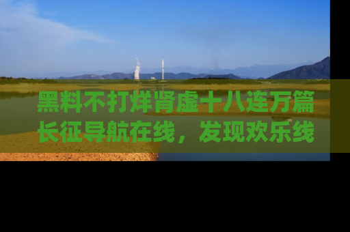 黑料不打烊肾虚十八连万篇长征导航在线，发现欢乐线路的最佳app推荐！