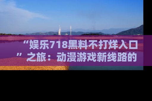 “娱乐718黑料不打烊入口”之旅:动漫游戏新线路的耀眼内幕曝光!