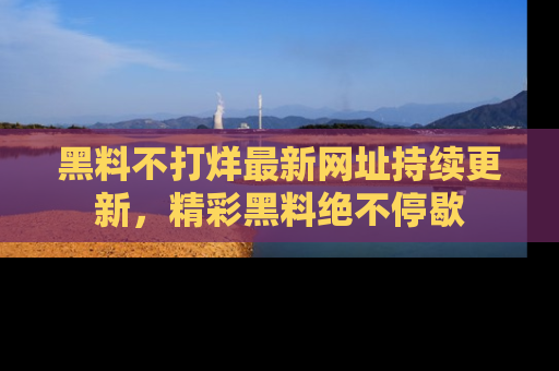 黑料不打烊最新网址持续更新，精彩黑料绝不停歇