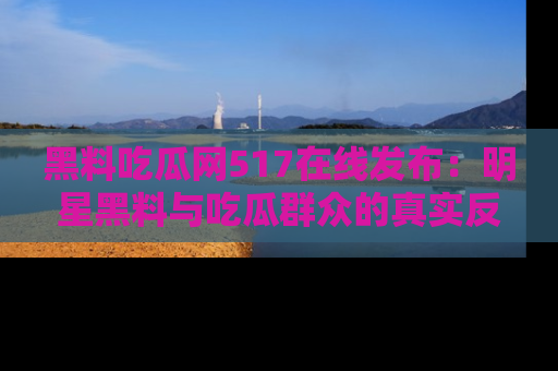 黑料吃瓜网517在线发布：明星黑料与吃瓜群众的真实反应
