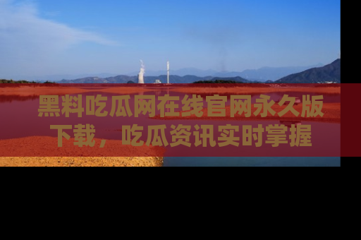 黑料吃瓜网在线官网永久版下载，吃瓜资讯实时掌握