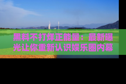 黑料不打烊正能量：最新曝光让你重新认识娱乐圈内幕！