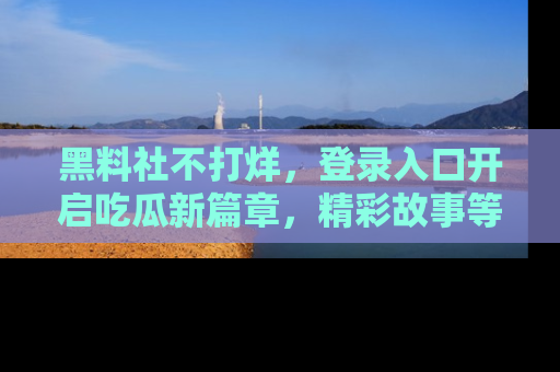 黑料社不打烊，登录入口开启吃瓜新篇章，精彩故事等你来发现！