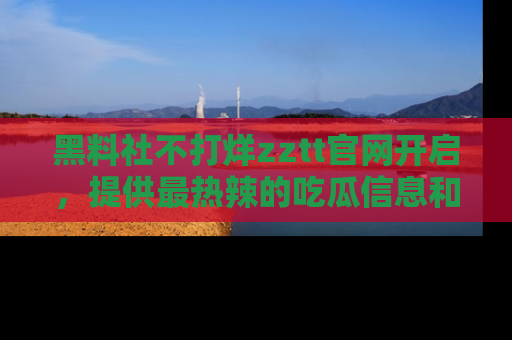 黑料社不打烊zztt官网开启，提供最热辣的吃瓜信息和黑料分享！