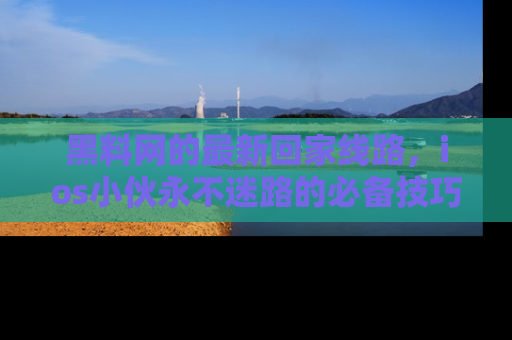 黑料网的最新回家线路，ios小伙永不迷路的必备技巧！