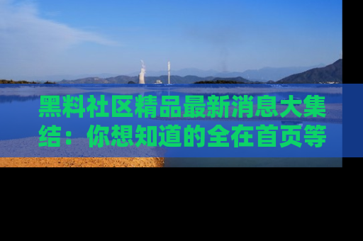 黑料社区精品最新消息大集结：你想知道的全在首页等你探索！