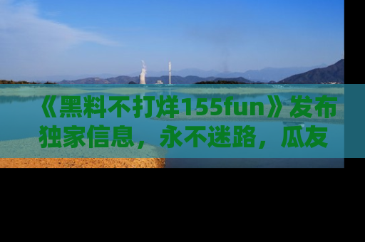 《黑料不打烊155fun》发布独家信息,永不迷路,瓜友们的最佳选择!