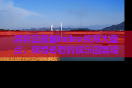 黑料正能量index视频大盘点，观看必看的娱乐圈黑暗与光明！