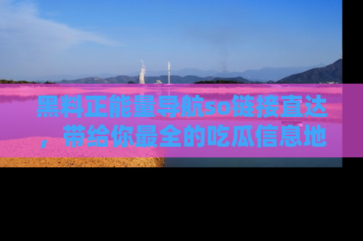 黑料正能量导航so链接直达，带给你最全的吃瓜信息地址，快来一起分享吧！