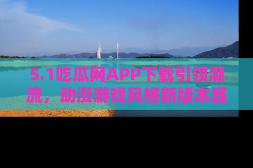 5.1吃瓜网APP下载引领潮流,动漫游戏风格新版本盛情发布!