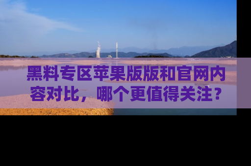 黑料专区苹果版版和官网内容对比，哪个更值得关注？