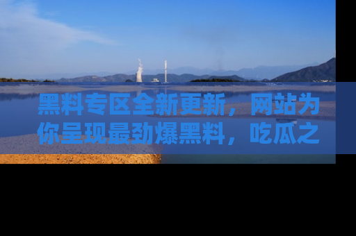 黑料专区全新更新，网站为你呈现最劲爆黑料，吃瓜之旅从这里开始！