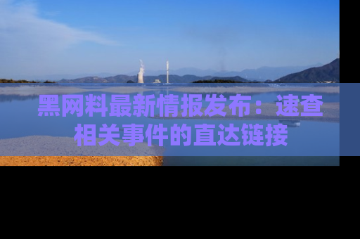 黑网料最新情报发布：速查相关事件的直达链接